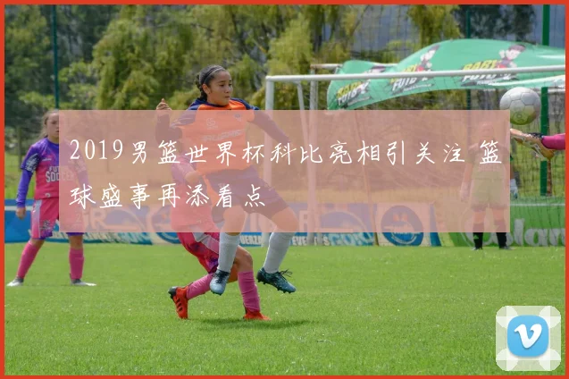 2019男篮世界杯科比亮相引关注 篮球盛事再添看点