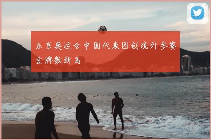 东京奥运会中国代表团创境外参赛金牌数新高