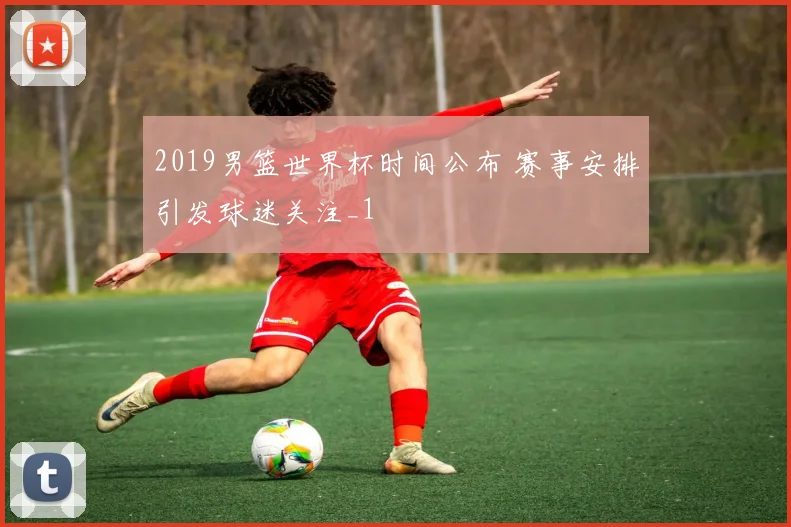 2019男篮世界杯时间公布 赛事安排引发球迷关注_1