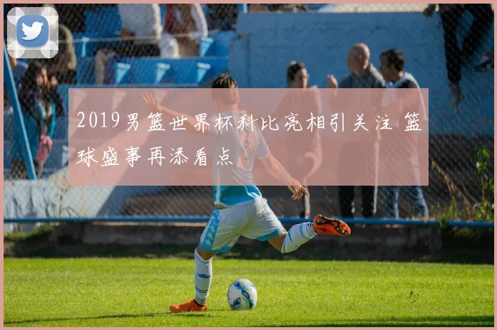 2019男篮世界杯科比亮相引关注 篮球盛事再添看点