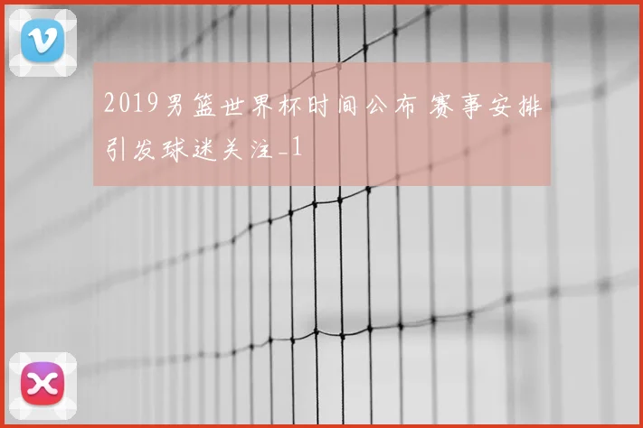 2019男篮世界杯时间公布 赛事安排引发球迷关注_1