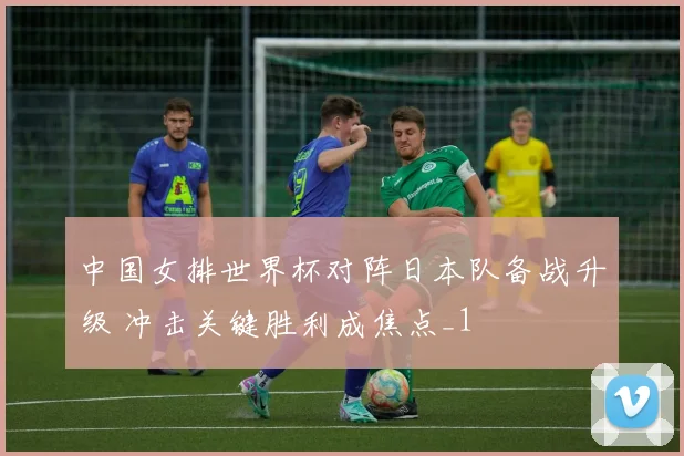 中国女排世界杯对阵日本队备战升级 冲击关键胜利成焦点_1