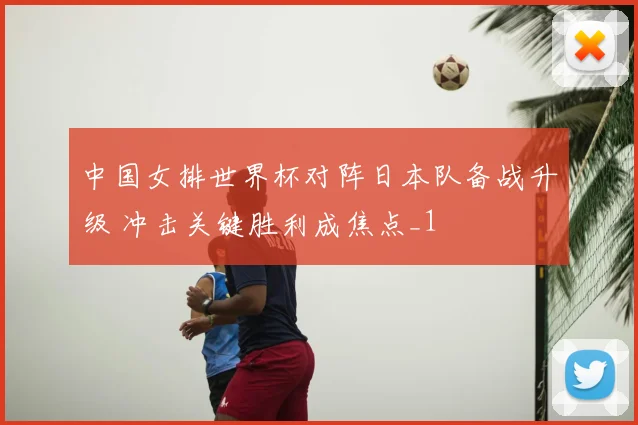 中国女排世界杯对阵日本队备战升级 冲击关键胜利成焦点_1