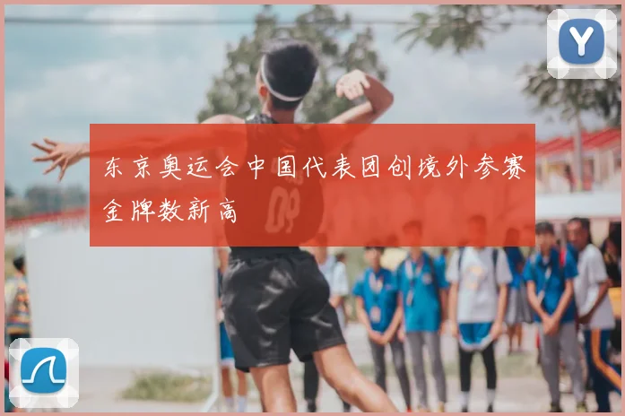 东京奥运会中国代表团创境外参赛金牌数新高